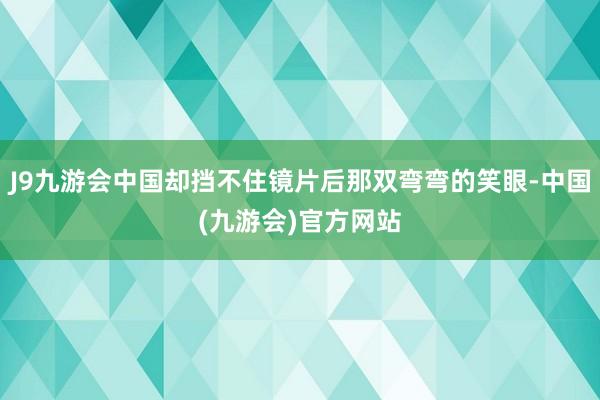 J9九游会中国却挡不住镜片后那双弯弯的笑眼-中国(九游会)官方网站