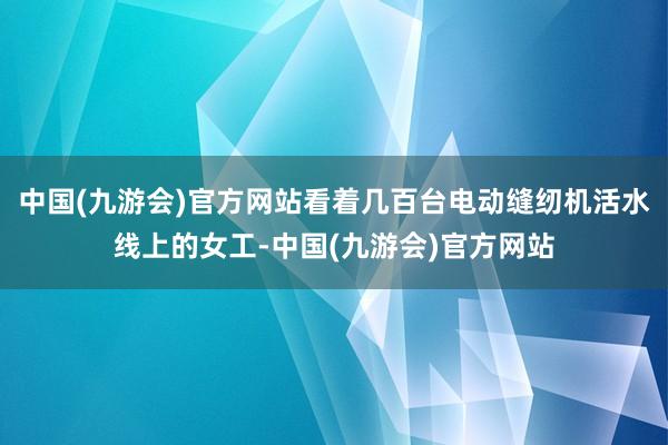 中国(九游会)官方网站看着几百台电动缝纫机活水线上的女工-中国(九游会)官方网站