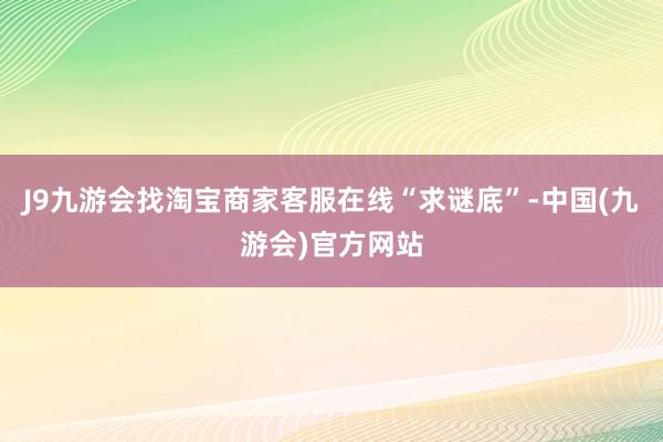 J9九游会找淘宝商家客服在线“求谜底”-中国(九游会)官方网站