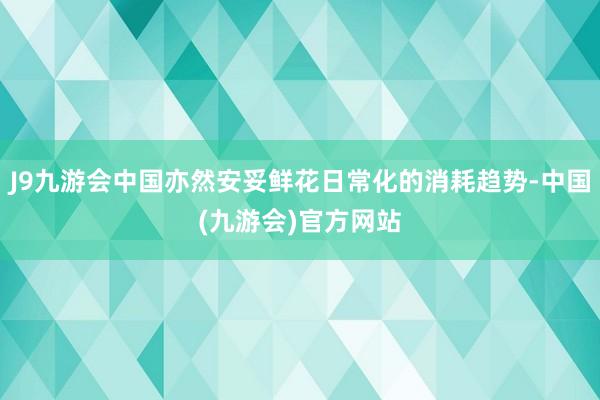 J9九游会中国亦然安妥鲜花日常化的消耗趋势-中国(九游会)官方网站