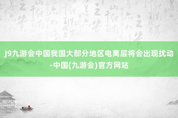 J9九游会中国我国大部分地区电离层将会出现扰动-中国(九游会)官方网站