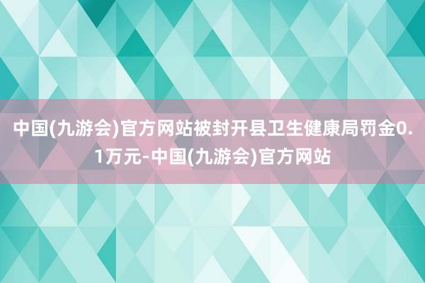 中国(九游会)官方网站被封开县卫生健康局罚金0.1万元-中国(九游会)官方网站