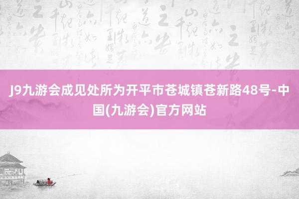 J9九游会成见处所为开平市苍城镇苍新路48号-中国(九游会)官方网站