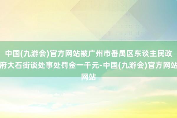 中国(九游会)官方网站被广州市番禺区东谈主民政府大石街谈处事处罚金一千元-中国(九游会)官方网站