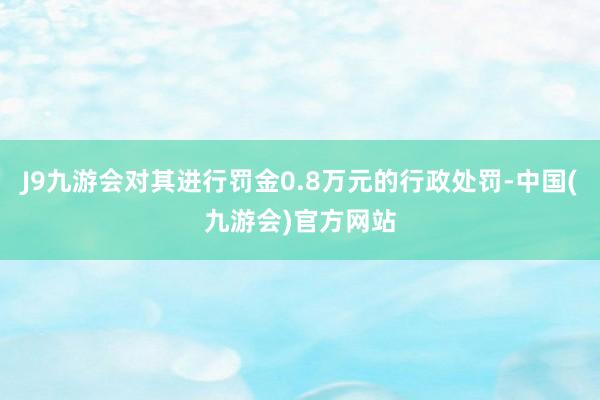 J9九游会对其进行罚金0.8万元的行政处罚-中国(九游会)官方网站