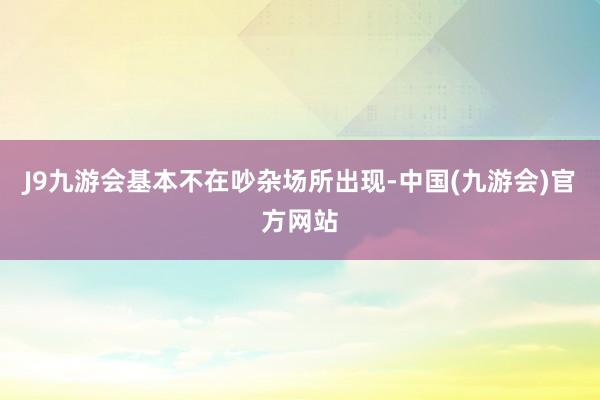 J9九游会基本不在吵杂场所出现-中国(九游会)官方网站