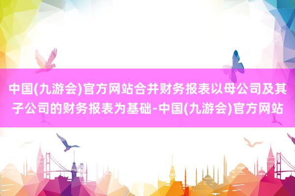 中国(九游会)官方网站合并财务报表以母公司及其子公司的财务报表为基础-中国(九游会)官方网站