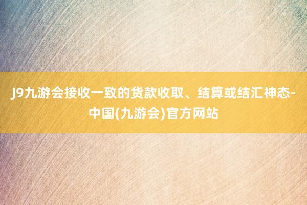 J9九游会接收一致的货款收取、结算或结汇神态-中国(九游会)官方网站