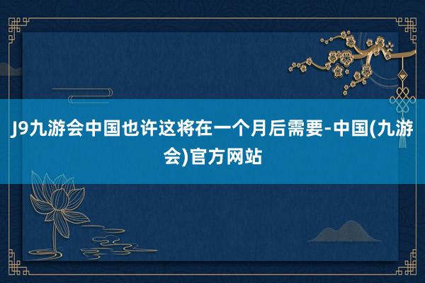 J9九游会中国也许这将在一个月后需要-中国(九游会)官方网站