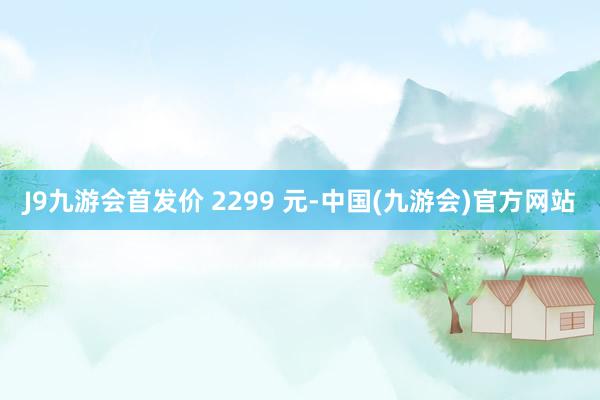 J9九游会首发价 2299 元-中国(九游会)官方网站