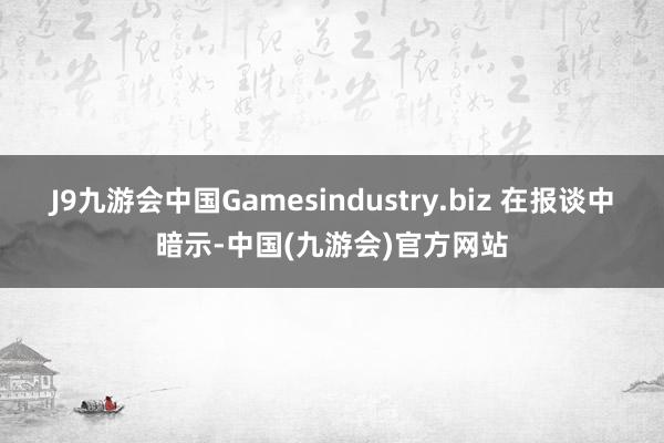 J9九游会中国Gamesindustry.biz 在报谈中暗示-中国(九游会)官方网站