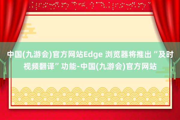 中国(九游会)官方网站Edge 浏览器将推出“及时视频翻译”功能-中国(九游会)官方网站