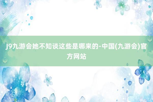 J9九游会她不知谈这些是哪来的-中国(九游会)官方网站