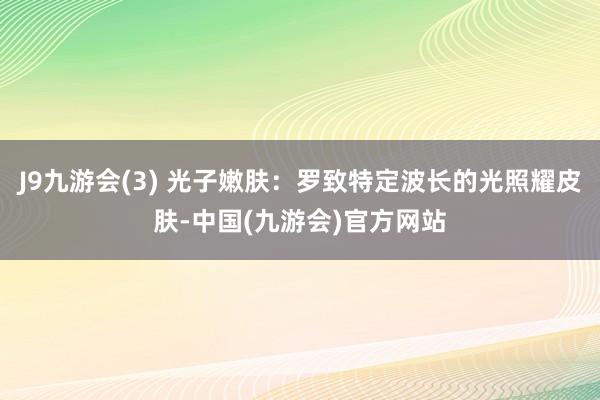 J9九游会(3) 光子嫩肤：罗致特定波长的光照耀皮肤-中国(九游会)官方网站