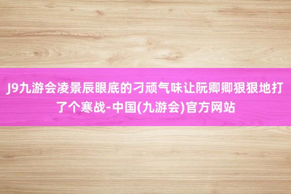 J9九游会凌景辰眼底的刁顽气味让阮卿卿狠狠地打了个寒战-中国(九游会)官方网站