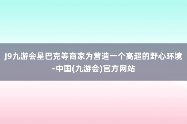 J9九游会星巴克等商家为营造一个高超的野心环境-中国(九游会)官方网站