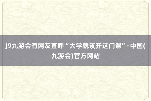 J9九游会有网友直呼“大学就该开这门课”-中国(九游会)官方网站