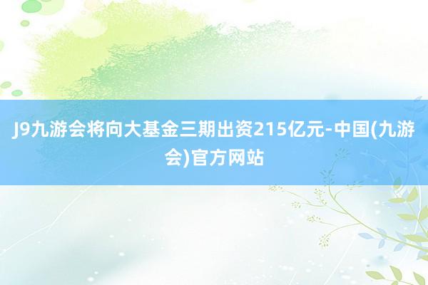 J9九游会将向大基金三期出资215亿元-中国(九游会)官方网站