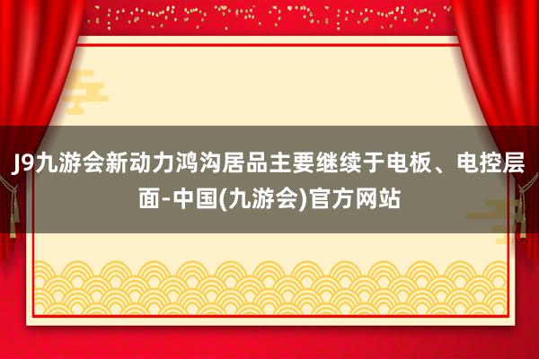 J9九游会新动力鸿沟居品主要继续于电板、电控层面-中国(九游会)官方网站