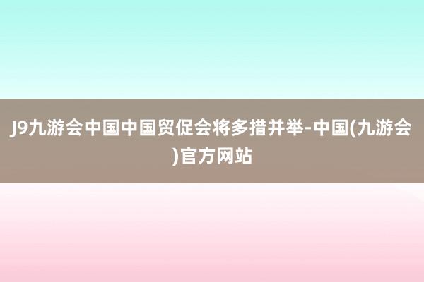 J9九游会中国中国贸促会将多措并举-中国(九游会)官方网站