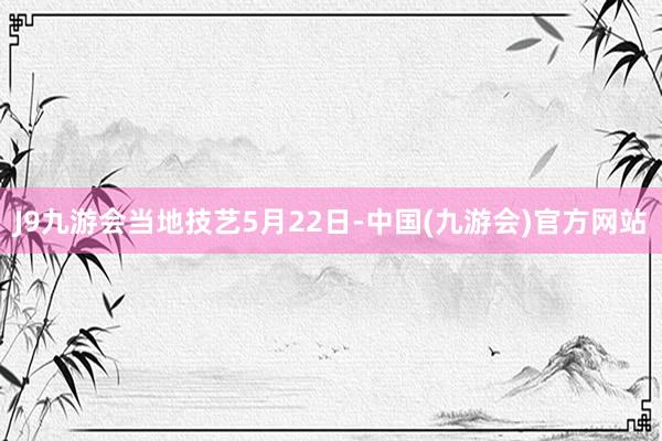 J9九游会　　当地技艺5月22日-中国(九游会)官方网站