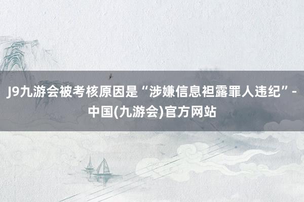 J9九游会被考核原因是“涉嫌信息袒露罪人违纪”-中国(九游会)官方网站