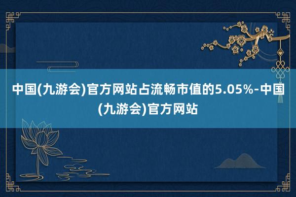 中国(九游会)官方网站占流畅市值的5.05%-中国(九游会)官方网站