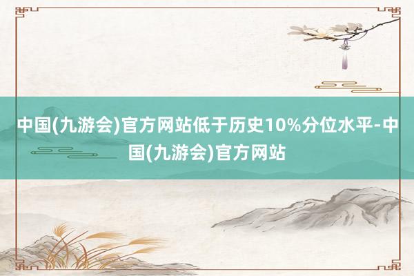 中国(九游会)官方网站低于历史10%分位水平-中国(九游会)官方网站