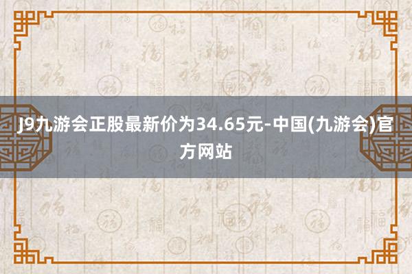 J9九游会正股最新价为34.65元-中国(九游会)官方网站