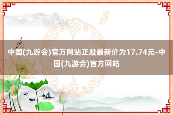 中国(九游会)官方网站正股最新价为17.74元-中国(九游会)官方网站