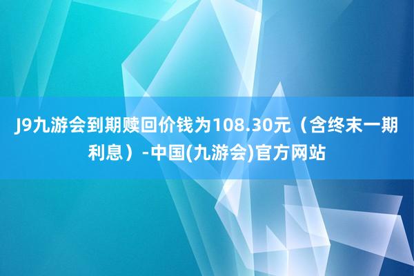 J9九游会到期赎回价钱为108.30元（含终末一期利息）-中国(九游会)官方网站