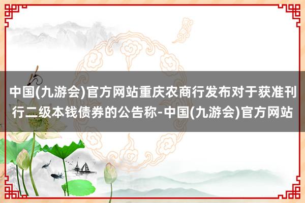 中国(九游会)官方网站重庆农商行发布对于获准刊行二级本钱债券的公告称-中国(九游会)官方网站