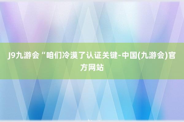 J9九游会　　“咱们冷漠了认证关键-中国(九游会)官方网站