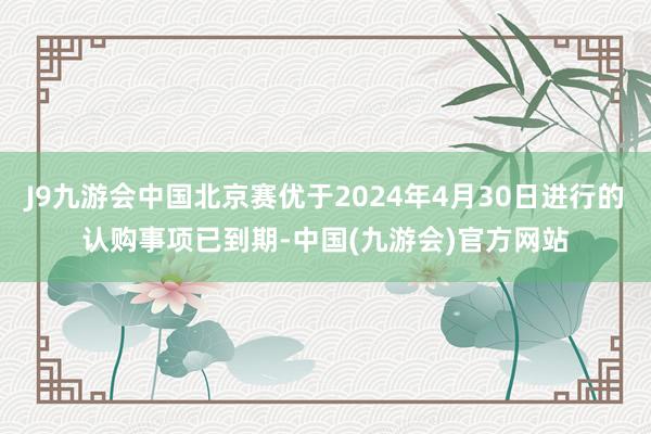 J9九游会中国北京赛优于2024年4月30日进行的认购事项已到期-中国(九游会)官方网站