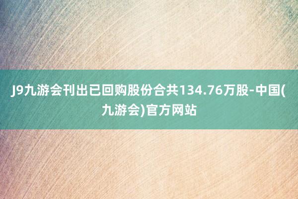 J9九游会刊出已回购股份合共134.76万股-中国(九游会)官方网站