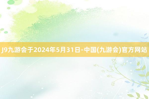 J9九游会于2024年5月31日-中国(九游会)官方网站