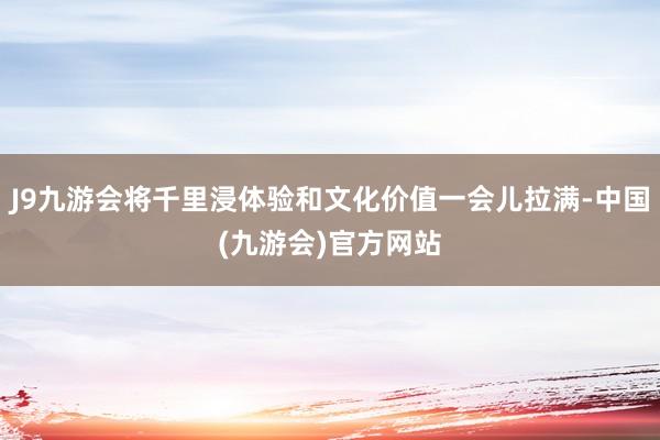 J9九游会将千里浸体验和文化价值一会儿拉满-中国(九游会)官方网站