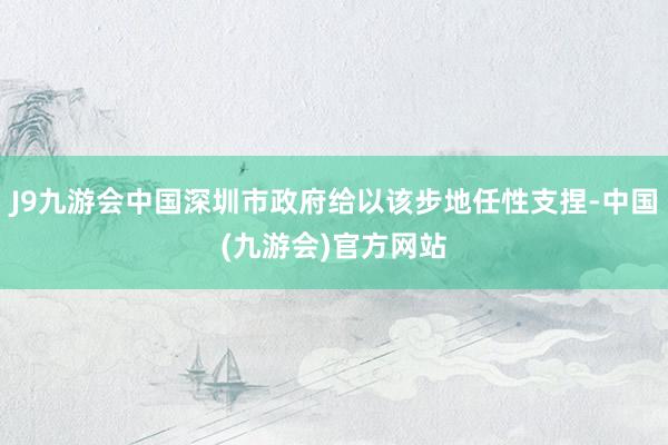 J9九游会中国深圳市政府给以该步地任性支捏-中国(九游会)官方网站