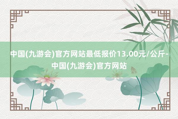 中国(九游会)官方网站最低报价13.00元/公斤-中国(九游会)官方网站