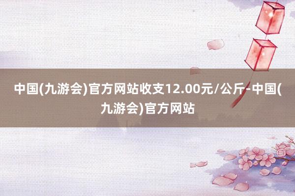 中国(九游会)官方网站收支12.00元/公斤-中国(九游会)官方网站