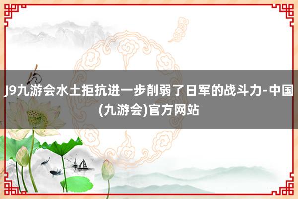 J9九游会水土拒抗进一步削弱了日军的战斗力-中国(九游会)官方网站