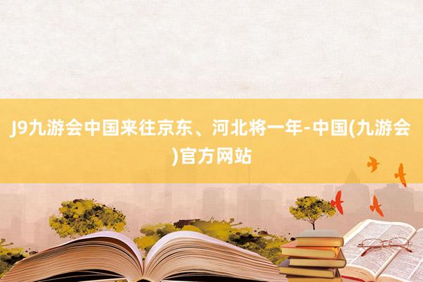 J9九游会中国来往京东、河北将一年-中国(九游会)官方网站