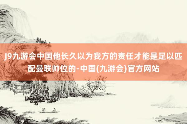 J9九游会中国他长久以为我方的责任才能是足以匹配曼联帅位的-中国(九游会)官方网站