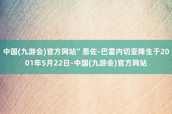 中国(九游会)官方网站”恩佐-巴雷内切亚降生于2001年5月22日-中国(九游会)官方网站