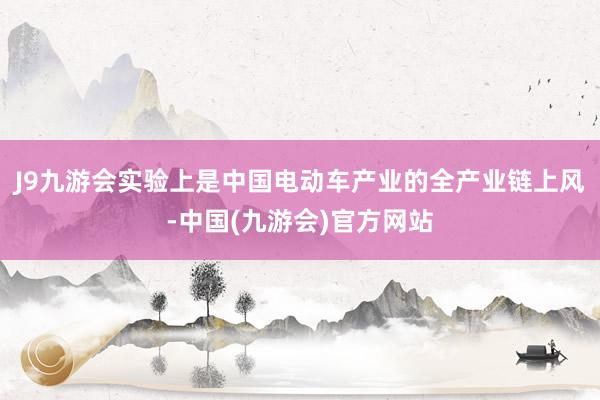 J9九游会实验上是中国电动车产业的全产业链上风-中国(九游会)官方网站