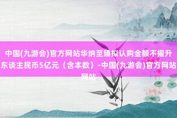 中国(九游会)官方网站华纳至臻拟认购金额不擢升东谈主民币5亿元（含本数）-中国(九游会)官方网站