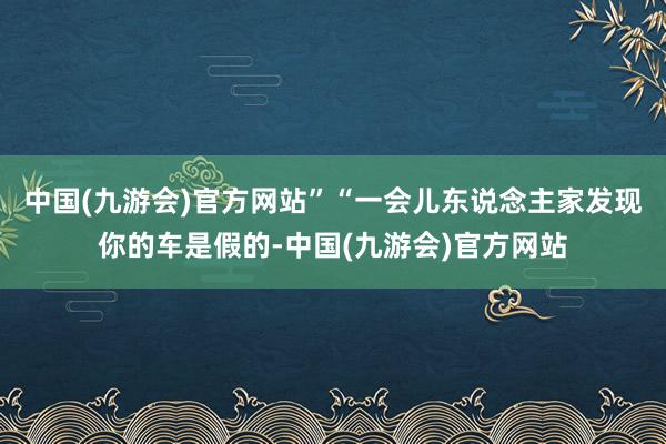 中国(九游会)官方网站”“一会儿东说念主家发现你的车是假的-中国(九游会)官方网站