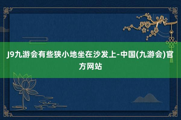 J9九游会有些狭小地坐在沙发上-中国(九游会)官方网站