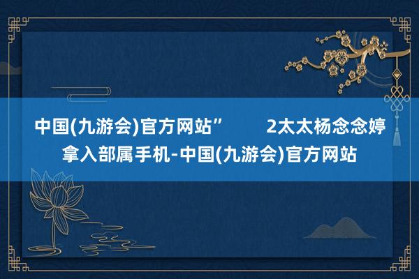 中国(九游会)官方网站”        2太太杨念念婷拿入部属手机-中国(九游会)官方网站