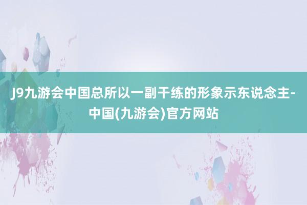 J9九游会中国总所以一副干练的形象示东说念主-中国(九游会)官方网站